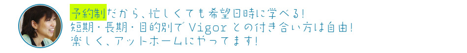 予約制だから、忙しくても希望日時に学べる!短期・長期・目的別で Vigorとの付き合い方は自由!楽しく、アットホームにやってます!