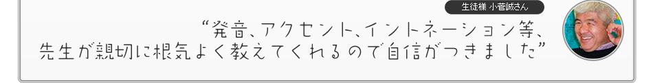 “発音、アクセント、イントネーション等、先生が親切に根気よく教えてくれるので自信がつきました”