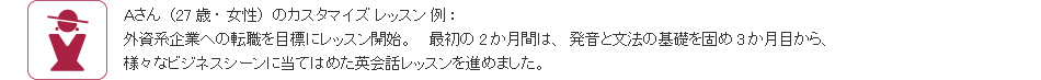 Aさん(27歳・女性)のカスタマイズ レッスン 例:外資系企業への転職を目標にレッスン開始。 最初の2か月間は、発音と文法の基礎を固め3か月目から、様々なビジネスシーンに当てはめた英会話レッスンを進めました。