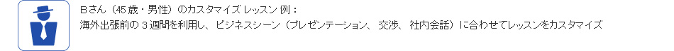 Bさん(45歳・男性)のカスタマイズ レッスン 例:海外出張前の3週間を利用し、ビジネスシーン(プレゼンテーション、交渉、社内会話)に合わせてレッスンをカスタマイズ