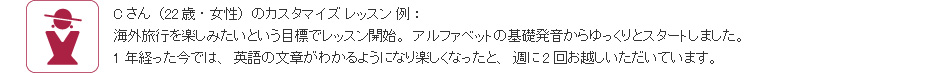 Cさん(22歳・女性)のカスタマイズ レッスン 例:海外旅行を楽しみたいという目標でレッスン開始。アルファベットの基礎発音からゆっくりとスタートしました。1年経った今では、英語の文章がわかるようになり楽しくなったと、週に2回お越しいただいています。