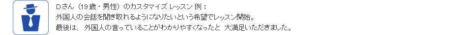 Dさん(19歳・男性)のカスタマイズ レッスン 例:外国人の会話を聞き取れるようになりたいという希望でレッスン開始。最後は、外国人の言っていることがわかりやすくなったと 大満足いただきました。
